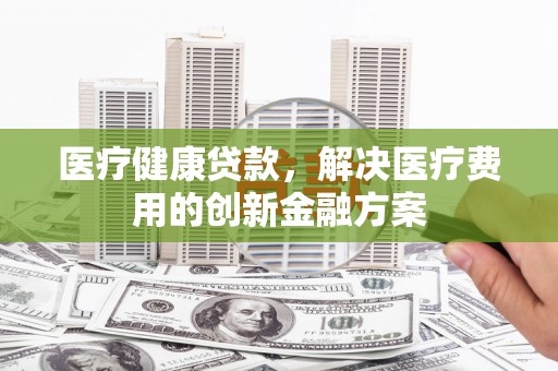 成功医疗健康贷款，解决医疗费用的创新金融方案