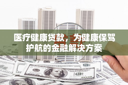 成功医疗健康贷款，为健康保驾护航的金融解决方案